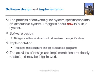 Software design and implementation
 The process of converting the system specification into
an executable system. Design is about how to build a
system.
 Software design
 Design a software structure that realises the specification;
 Implementation
 Translate this structure into an executable program;
 The activities of design and implementation are closely
related and may be inter-leaved.
18Chapter 2 Software Processes
 