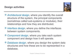 Design activities
 Architectural design, where you identify the overall
structure of the system, the principal components
(sometimes called sub-systems or modules), their
relationships and how they are distributed.
 Interface design, where you define the interfaces
between system components.
 Component design, where you take each system
component and design how it will operate.
 Database design, where you design the system data
structures and how these are to be represented in a
database.
20Chapter 2 Software Processes
 
