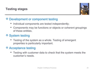 Testing stages
 Development or component testing
 Individual components are tested independently;
 Components may be functions or objects or coherent groupings
of these entities.
 System testing
 Testing of the system as a whole. Testing of emergent
properties is particularly important.
 Acceptance testing
 Testing with customer data to check that the system meets the
customer’s needs.
23Chapter 2 Software Processes
 