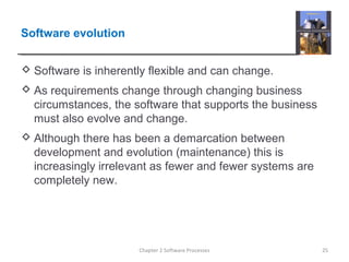 Software evolution
 Software is inherently flexible and can change.
 As requirements change through changing business
circumstances, the software that supports the business
must also evolve and change.
 Although there has been a demarcation between
development and evolution (maintenance) this is
increasingly irrelevant as fewer and fewer systems are
completely new.
25Chapter 2 Software Processes
 