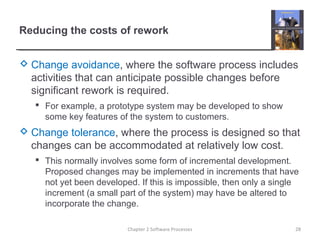 Reducing the costs of rework
 Change avoidance, where the software process includes
activities that can anticipate possible changes before
significant rework is required.
 For example, a prototype system may be developed to show
some key features of the system to customers.
 Change tolerance, where the process is designed so that
changes can be accommodated at relatively low cost.
 This normally involves some form of incremental development.
Proposed changes may be implemented in increments that have
not yet been developed. If this is impossible, then only a single
increment (a small part of the system) may have be altered to
incorporate the change.
28Chapter 2 Software Processes
 