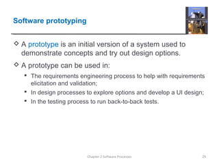 Software prototyping
 A prototype is an initial version of a system used to
demonstrate concepts and try out design options.
 A prototype can be used in:
 The requirements engineering process to help with requirements
elicitation and validation;
 In design processes to explore options and develop a UI design;
 In the testing process to run back-to-back tests.
29Chapter 2 Software Processes
 