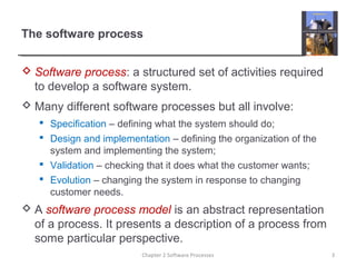 The software process
 Software process: a structured set of activities required
to develop a software system.
 Many different software processes but all involve:
 Specification – defining what the system should do;
 Design and implementation – defining the organization of the
system and implementing the system;
 Validation – checking that it does what the customer wants;
 Evolution – changing the system in response to changing
customer needs.
 A software process model is an abstract representation
of a process. It presents a description of a process from
some particular perspective.
3Chapter 2 Software Processes
 