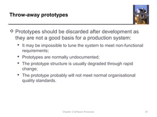 Throw-away prototypes
 Prototypes should be discarded after development as
they are not a good basis for a production system:
 It may be impossible to tune the system to meet non-functional
requirements;
 Prototypes are normally undocumented;
 The prototype structure is usually degraded through rapid
change;
 The prototype probably will not meet normal organisational
quality standards.
33Chapter 2 Software Processes
 