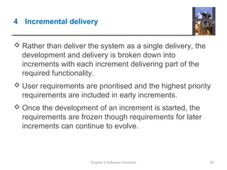 4 Incremental delivery
 Rather than deliver the system as a single delivery, the
development and delivery is broken down into
increments with each increment delivering part of the
required functionality.
 User requirements are prioritised and the highest priority
requirements are included in early increments.
 Once the development of an increment is started, the
requirements are frozen though requirements for later
increments can continue to evolve.
34Chapter 2 Software Processes
 