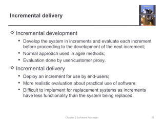 Incremental delivery
 Incremental development
 Develop the system in increments and evaluate each increment
before proceeding to the development of the next increment;
 Normal approach used in agile methods;
 Evaluation done by user/customer proxy.
 Incremental delivery
 Deploy an increment for use by end-users;
 More realistic evaluation about practical use of software;
 Difficult to implement for replacement systems as increments
have less functionality than the system being replaced.
Chapter 2 Software Processes 35
 