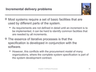 Incremental delivery problems
 Most systems require a set of basic facilities that are
used by different parts of the system.
 As requirements are not defined in detail until an increment is to
be implemented, it can be hard to identify common facilities that
are needed by all increments.
 The essence of iterative processes is that the
specification is developed in conjunction with the
software.
 However, this conflicts with the procurement model of many
organizations, where the complete system specification is part of
the system development contract.
38Chapter 2 Software Processes
 