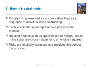 5 Boehm’s spiral model
 Process is represented as a spiral rather than as a
sequence of activities with backtracking.
 Each loop in the spiral represents a phase in the
process.
 No fixed phases such as specification or design - loops
in the spiral are chosen depending on what is required.
 Risks are explicitly assessed and resolved throughout
the process.
39Chapter 2 Software Processes
 