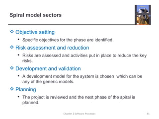 Spiral model sectors
 Objective setting
 Specific objectives for the phase are identified.
 Risk assessment and reduction
 Risks are assessed and activities put in place to reduce the key
risks.
 Development and validation
 A development model for the system is chosen which can be
any of the generic models.
 Planning
 The project is reviewed and the next phase of the spiral is
planned.
41Chapter 2 Software Processes
 