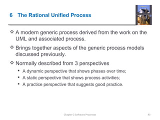 6 The Rational Unified Process
 A modern generic process derived from the work on the
UML and associated process.
 Brings together aspects of the generic process models
discussed previously.
 Normally described from 3 perspectives
 A dynamic perspective that shows phases over time;
 A static perspective that shows process activities;
 A practice perspective that suggests good practice.
43Chapter 2 Software Processes
 