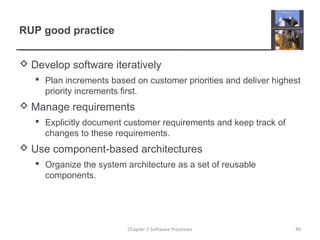 RUP good practice
 Develop software iteratively
 Plan increments based on customer priorities and deliver highest
priority increments first.
 Manage requirements
 Explicitly document customer requirements and keep track of
changes to these requirements.
 Use component-based architectures
 Organize the system architecture as a set of reusable
components.
49Chapter 2 Software Processes
 
