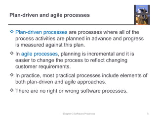Plan-driven and agile processes
 Plan-driven processes are processes where all of the
process activities are planned in advance and progress
is measured against this plan.
 In agile processes, planning is incremental and it is
easier to change the process to reflect changing
customer requirements.
 In practice, most practical processes include elements of
both plan-driven and agile approaches.
 There are no right or wrong software processes.
5Chapter 2 Software Processes
 