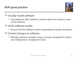 RUP good practice
 Visually model software
 Use graphical UML models to present static and dynamic views
of the software.
 Verify software quality
 Ensure that the software meet’s organizational quality standards.
 Control changes to software
 Manage software changes using a change management system
and configuration management tools.
Chapter 2 Software Processes 50
 
