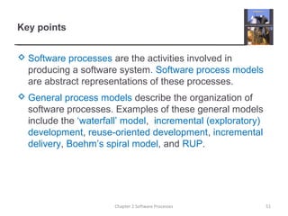 Key points
 Software processes are the activities involved in
producing a software system. Software process models
are abstract representations of these processes.
 General process models describe the organization of
software processes. Examples of these general models
include the ‘waterfall’ model, incremental (exploratory)
development, reuse-oriented development, incremental
delivery, Boehm’s spiral model, and RUP.
51Chapter 2 Software Processes
 