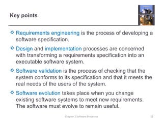 Key points
 Requirements engineering is the process of developing a
software specification.
 Design and implementation processes are concerned
with transforming a requirements specification into an
executable software system.
 Software validation is the process of checking that the
system conforms to its specification and that it meets the
real needs of the users of the system.
 Software evolution takes place when you change
existing software systems to meet new requirements.
The software must evolve to remain useful.
52Chapter 2 Software Processes
 