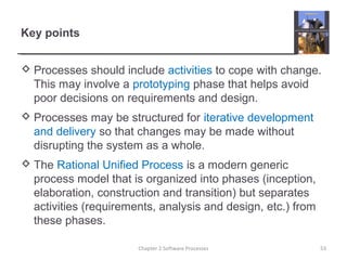 Key points
 Processes should include activities to cope with change.
This may involve a prototyping phase that helps avoid
poor decisions on requirements and design.
 Processes may be structured for iterative development
and delivery so that changes may be made without
disrupting the system as a whole.
 The Rational Unified Process is a modern generic
process model that is organized into phases (inception,
elaboration, construction and transition) but separates
activities (requirements, analysis and design, etc.) from
these phases.
53Chapter 2 Software Processes
 