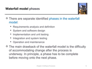 Waterfall model phases
 There are separate identified phases in the waterfall
model:
 Requirements analysis and definition
 System and software design
 Implementation and unit testing
 Integration and system testing
 Operation and maintenance
 The main drawback of the waterfall model is the difficulty
of accommodating change after the process is
underway. In principle, a phase has to be complete
before moving onto the next phase.
8Chapter 2 Software Processes
 