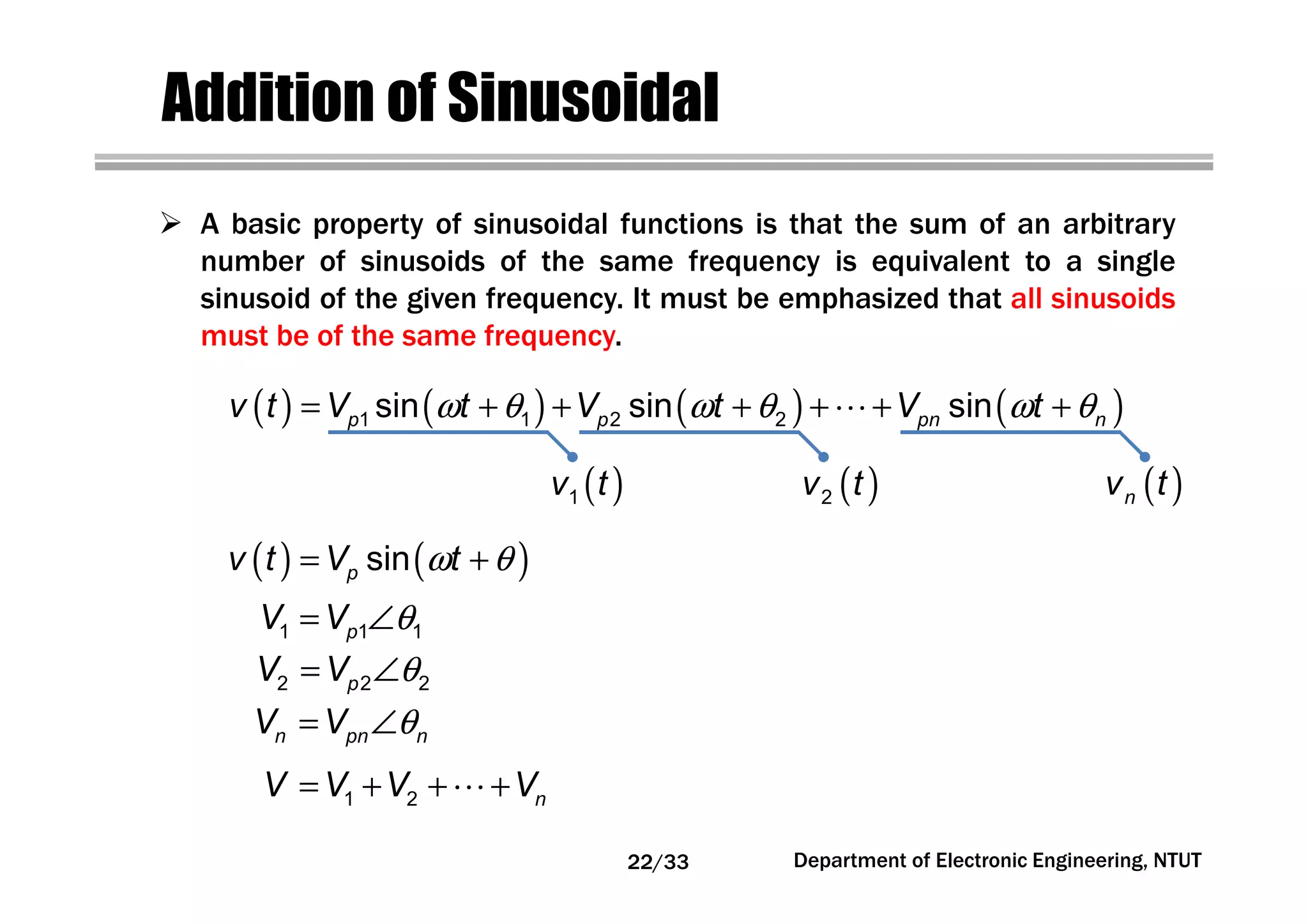 Department of Electronic Engineering, NTUT
Addition of Sinusoidal
A basic property of sinusoidal functions is that the sum of an arbitrary
number of sinusoids of the same frequency is equivalent to a single
sinusoid of the given frequency. It must be emphasized that all sinusoids
must be of the same frequency.
( ) ( )ω θ= +sinpv t V t
θ= ∠1 1 1pV V
θ= ∠2 2 2pV V
θ= ∠n pn nV V
= + + +⋯1 2 nV V V V
( ) ( ) ( ) ( )ω θ ω θ ω θ= + + + + + +⋯1 1 2 2sin sin sinp p pn nv t V t V t V t
( )1v t ( )2v t ( )nv t
22/33
 