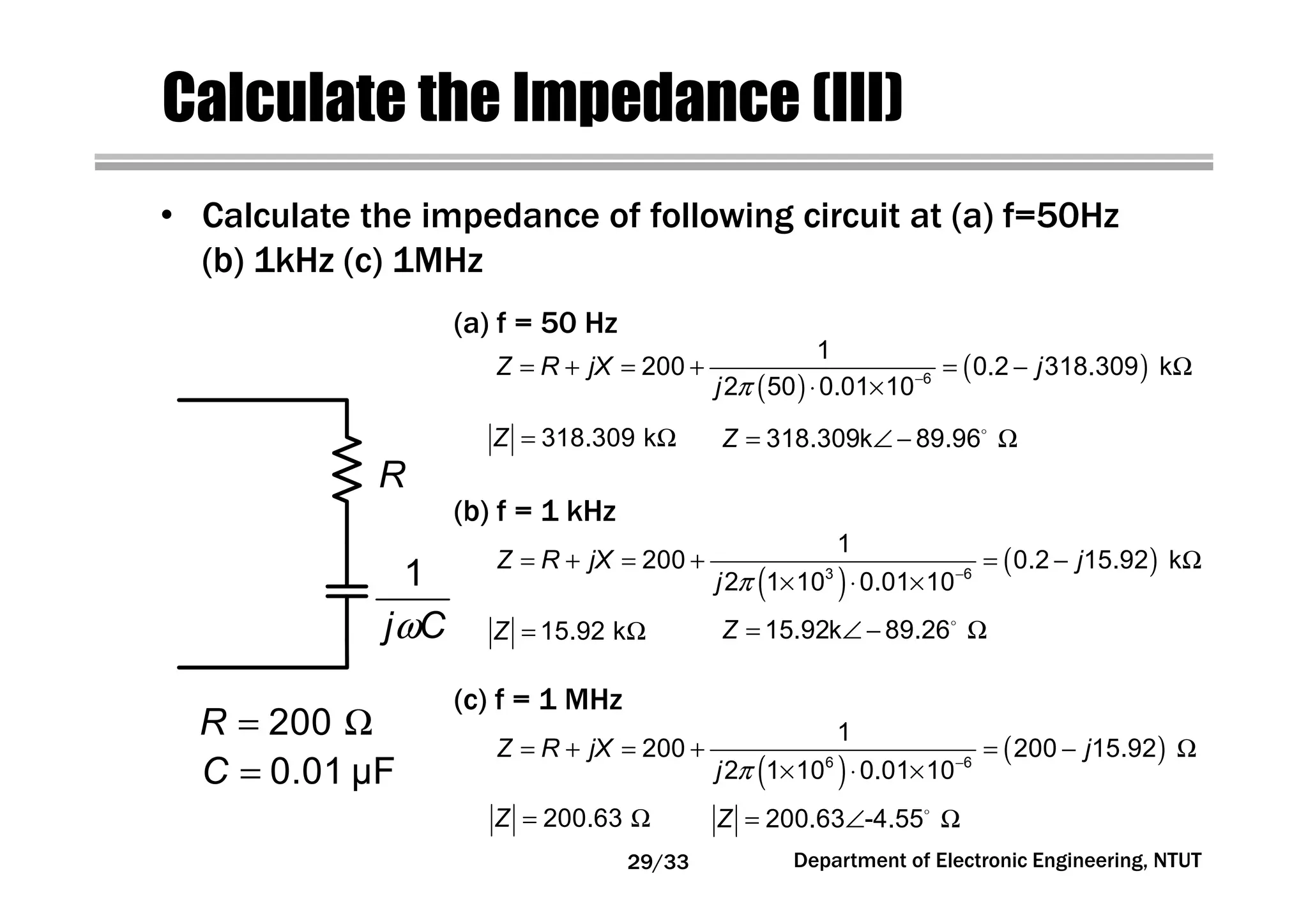 Department of Electronic Engineering, NTUT
Calculate the Impedance (III)
• Calculate the impedance of following circuit at (a) f=50Hz
(b) 1kHz (c) 1MHz
( )
( )
π −
= + = + = − Ω
⋅ × 6
1
200 0.2 318.309 k
2 50 0.01 10
Z R jX j
j
= Ω318.309 kZ
(a) f = 50 Hz
( )
( )
π −
= + = + = − Ω
× ⋅ ×3 6
1
200 0.2 15.92 k
2 1 10 0.01 10
Z R jX j
j
= Ω15.92 kZ
(b) f = 1 kHz
( )
( )
π −
= + = + = − Ω
× ⋅ ×6 6
1
200 200 15.92
2 1 10 0.01 10
Z R jX j
j
= Ω200.63Z
(c) f = 1 MHz
ω
1
j C
= 0.01 µFC
R
= Ω200R
= ∠ − Ω318.309k 89.96Z
= ∠ − Ω15.92k 89.26Z
= ∠ Ω200.63 -4.55Z
29/33
 
