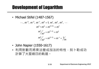 Department of Electronic Engineering, NTUT
Development of Logarithm
• Michael Stifel (1487-1567)
• John Napier (1550-1617)
• 利用對數而將乘法變成加法的特性，刻卜勒成功
計算了火星繞日的軌道。
( )+
∗ = =
2 52 5 7
m m m m
( )−
= =
7 7 4 3
4
m m m
m
( )− −
= = =
2 2 3 1
3
1m m m
mm
− − −
=⋯ ⋯3 2 1 0 1 2 3
, , , , 1, , , ,m m m m m m m
3/33
 