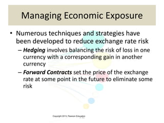 Copyright 2013, Pearson Education
2-31
Managing Economic Exposure
• Numerous techniques and strategies have
been developed to reduce exchange rate risk
– Hedging involves balancing the risk of loss in one
currency with a corresponding gain in another
currency
– Forward Contracts set the price of the exchange
rate at some point in the future to eliminate some
risk
 
