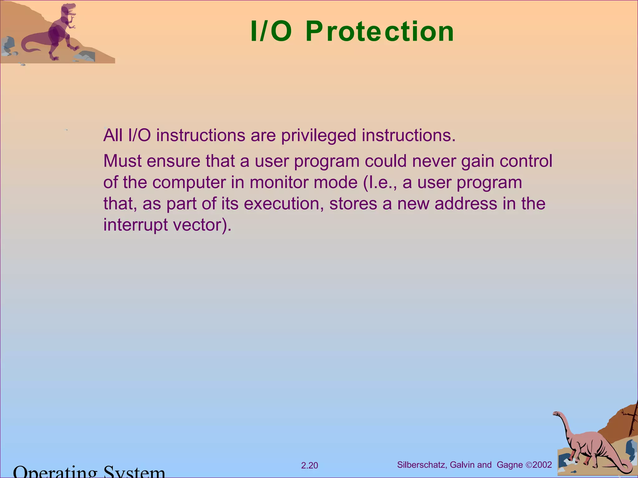 Silberschatz, Galvin and Gagne ©20022.20
I/O Protection
All I/O instructions are privileged instructions.
Must ensure that a user program could never gain control
of the computer in monitor mode (I.e., a user program
that, as part of its execution, stores a new address in the
interrupt vector).
 