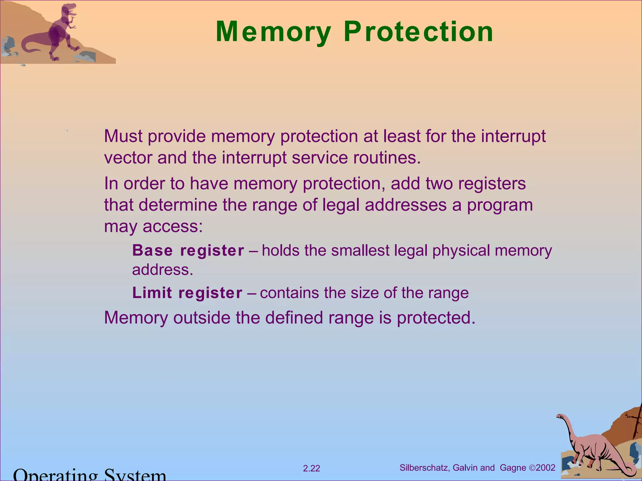 Silberschatz, Galvin and Gagne ©20022.22
Memory Protection
Must provide memory protection at least for the interrupt
vector and the interrupt service routines.
In order to have memory protection, add two registers
that determine the range of legal addresses a program
may access:
Base register – holds the smallest legal physical memory
address.
Limit register – contains the size of the range
Memory outside the defined range is protected.
 