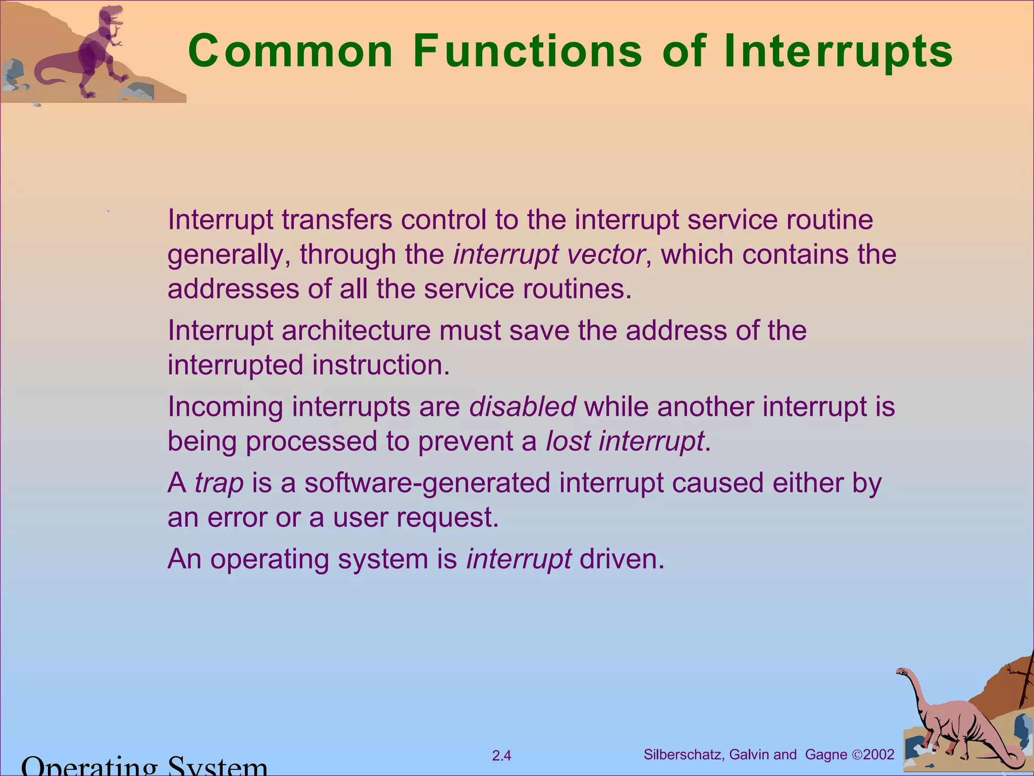 Silberschatz, Galvin and Gagne ©20022.4
Common Functions of Interrupts
Interrupt transfers control to the interrupt service routine
generally, through the interrupt vector, which contains the
addresses of all the service routines.
Interrupt architecture must save the address of the
interrupted instruction.
Incoming interrupts are disabled while another interrupt is
being processed to prevent a lost interrupt.
A trap is a software-generated interrupt caused either by
an error or a user request.
An operating system is interrupt driven.
 
