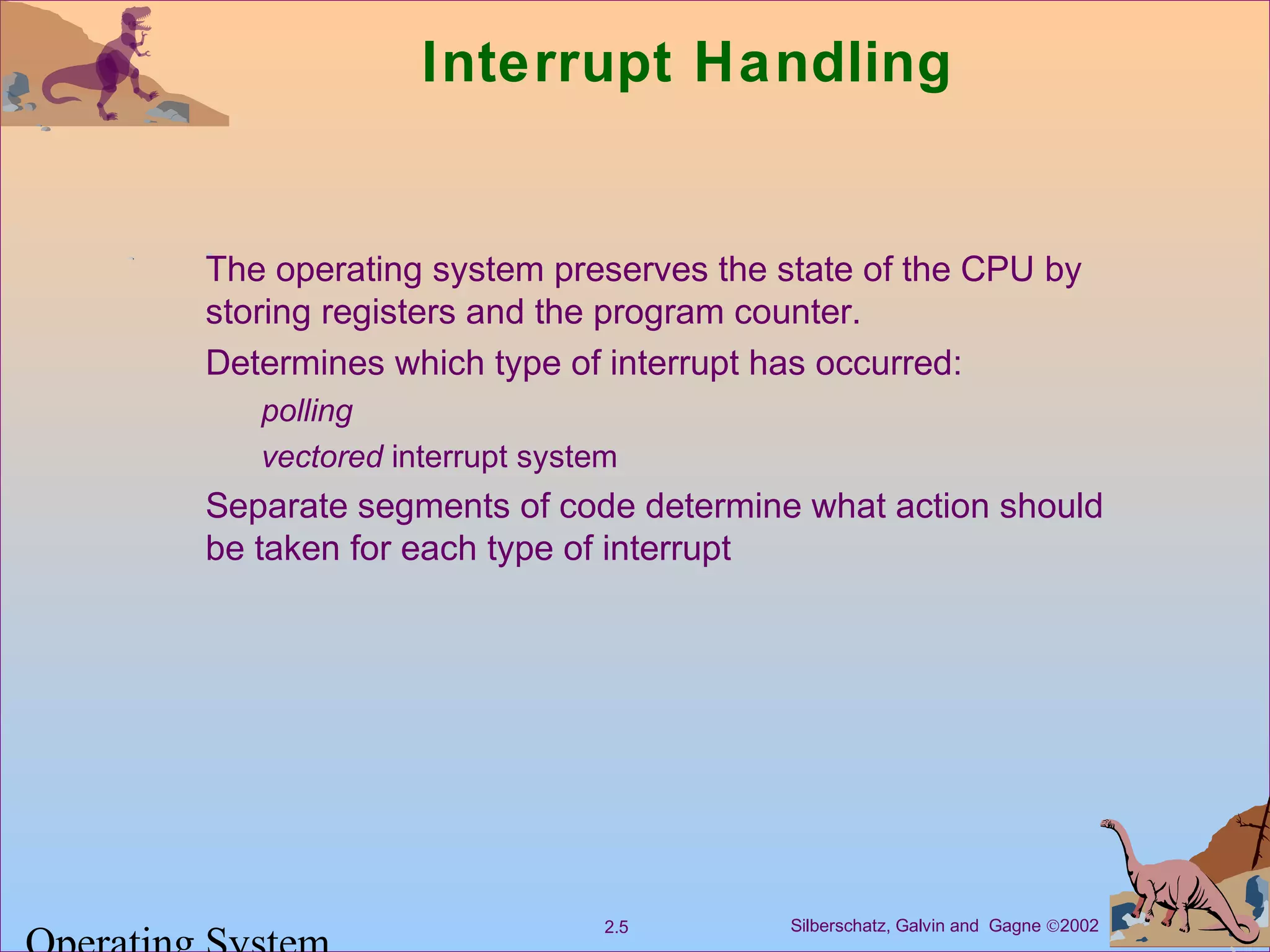 Silberschatz, Galvin and Gagne ©20022.5
Interrupt Handling
The operating system preserves the state of the CPU by
storing registers and the program counter.
Determines which type of interrupt has occurred:
polling
vectored interrupt system
Separate segments of code determine what action should
be taken for each type of interrupt
 