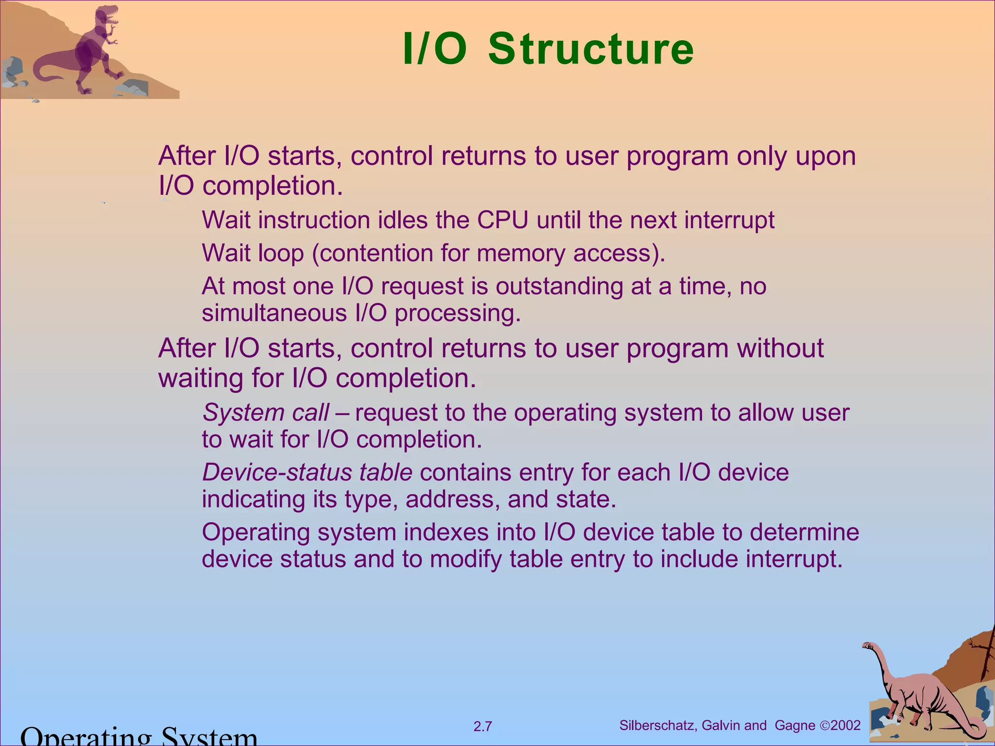 Silberschatz, Galvin and Gagne ©20022.7
I/O Structure
After I/O starts, control returns to user program only upon
I/O completion.
Wait instruction idles the CPU until the next interrupt
Wait loop (contention for memory access).
At most one I/O request is outstanding at a time, no
simultaneous I/O processing.
After I/O starts, control returns to user program without
waiting for I/O completion.
System call – request to the operating system to allow user
to wait for I/O completion.
Device-status table contains entry for each I/O device
indicating its type, address, and state.
Operating system indexes into I/O device table to determine
device status and to modify table entry to include interrupt.
 