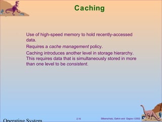 Silberschatz, Galvin and Gagne ©20022.15
Caching
Use of high-speed memory to hold recently-accessed
data.
Requires a cache management policy.
Caching introduces another level in storage hierarchy.
This requires data that is simultaneously stored in more
than one level to be consistent.
 