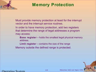Silberschatz, Galvin and Gagne ©20022.22
Memory Protection
Must provide memory protection at least for the interrupt
vector and the interrupt service routines.
In order to have memory protection, add two registers
that determine the range of legal addresses a program
may access:
Base register – holds the smallest legal physical memory
address.
Limit register – contains the size of the range
Memory outside the defined range is protected.
 
