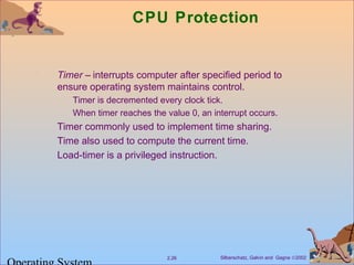 Silberschatz, Galvin and Gagne ©20022.26
CPU Protection
Timer – interrupts computer after specified period to
ensure operating system maintains control.
Timer is decremented every clock tick.
When timer reaches the value 0, an interrupt occurs.
Timer commonly used to implement time sharing.
Time also used to compute the current time.
Load-timer is a privileged instruction.
 