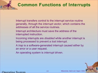 Silberschatz, Galvin and Gagne ©20022.4
Common Functions of Interrupts
Interrupt transfers control to the interrupt service routine
generally, through the interrupt vector, which contains the
addresses of all the service routines.
Interrupt architecture must save the address of the
interrupted instruction.
Incoming interrupts are disabled while another interrupt is
being processed to prevent a lost interrupt.
A trap is a software-generated interrupt caused either by
an error or a user request.
An operating system is interrupt driven.
 