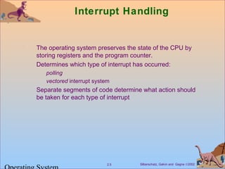 Silberschatz, Galvin and Gagne ©20022.5
Interrupt Handling
The operating system preserves the state of the CPU by
storing registers and the program counter.
Determines which type of interrupt has occurred:
polling
vectored interrupt system
Separate segments of code determine what action should
be taken for each type of interrupt
 