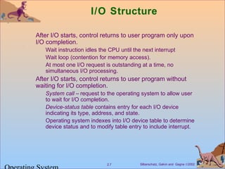 Silberschatz, Galvin and Gagne ©20022.7
I/O Structure
After I/O starts, control returns to user program only upon
I/O completion.
Wait instruction idles the CPU until the next interrupt
Wait loop (contention for memory access).
At most one I/O request is outstanding at a time, no
simultaneous I/O processing.
After I/O starts, control returns to user program without
waiting for I/O completion.
System call – request to the operating system to allow user
to wait for I/O completion.
Device-status table contains entry for each I/O device
indicating its type, address, and state.
Operating system indexes into I/O device table to determine
device status and to modify table entry to include interrupt.
 