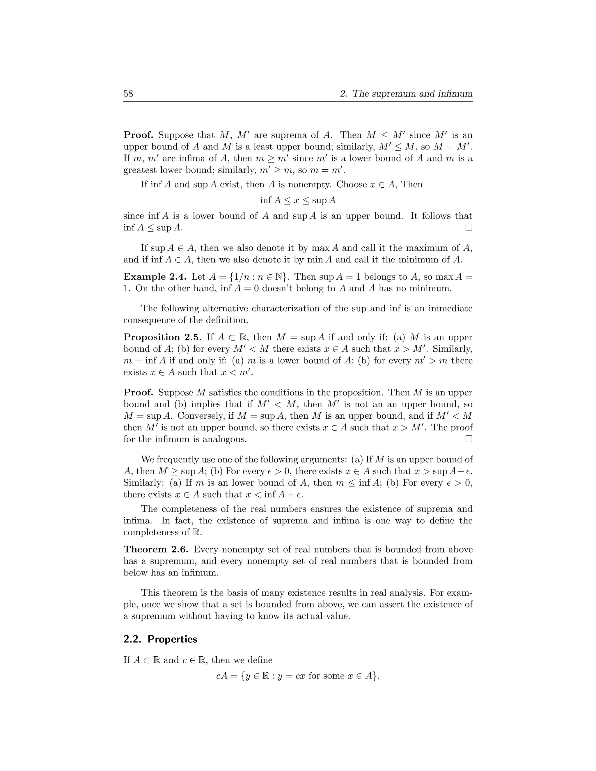 58 2. The supremum and inﬁmum
Proof. Suppose that M, M′
are suprema of A. Then M ≤ M′
since M′
is an
upper bound of A and M is a least upper bound; similarly, M′
≤ M, so M = M′
.
If m, m′
are inﬁma of A, then m ≥ m′
since m′
is a lower bound of A and m is a
greatest lower bound; similarly, m′
≥ m, so m = m′
.
If inf A and sup A exist, then A is nonempty. Choose x ∈ A, Then
inf A ≤ x ≤ sup A
since inf A is a lower bound of A and sup A is an upper bound. It follows that
inf A ≤ sup A.
If sup A ∈ A, then we also denote it by max A and call it the maximum of A,
and if inf A ∈ A, then we also denote it by min A and call it the minimum of A.
Example 2.4. Let A = {1/n : n ∈ N}. Then sup A = 1 belongs to A, so max A =
1. On the other hand, inf A = 0 doesn’t belong to A and A has no minimum.
The following alternative characterization of the sup and inf is an immediate
consequence of the deﬁnition.
Proposition 2.5. If A ⊂ R, then M = sup A if and only if: (a) M is an upper
bound of A; (b) for every M′
< M there exists x ∈ A such that x > M′
. Similarly,
m = inf A if and only if: (a) m is a lower bound of A; (b) for every m′
> m there
exists x ∈ A such that x < m′
.
Proof. Suppose M satisﬁes the conditions in the proposition. Then M is an upper
bound and (b) implies that if M′
< M, then M′
is not an an upper bound, so
M = sup A. Conversely, if M = sup A, then M is an upper bound, and if M′
< M
then M′
is not an upper bound, so there exists x ∈ A such that x > M′
. The proof
for the inﬁmum is analogous.
We frequently use one of the following arguments: (a) If M is an upper bound of
A, then M ≥ sup A; (b) For every ǫ > 0, there exists x ∈ A such that x > sup A−ǫ.
Similarly: (a) If m is an lower bound of A, then m ≤ inf A; (b) For every ǫ > 0,
there exists x ∈ A such that x < inf A + ǫ.
The completeness of the real numbers ensures the existence of suprema and
inﬁma. In fact, the existence of suprema and inﬁma is one way to deﬁne the
completeness of R.
Theorem 2.6. Every nonempty set of real numbers that is bounded from above
has a supremum, and every nonempty set of real numbers that is bounded from
below has an inﬁmum.
This theorem is the basis of many existence results in real analysis. For exam-
ple, once we show that a set is bounded from above, we can assert the existence of
a supremum without having to know its actual value.
2.2. Properties
If A ⊂ R and c ∈ R, then we deﬁne
cA = {y ∈ R : y = cx for some x ∈ A}.
 