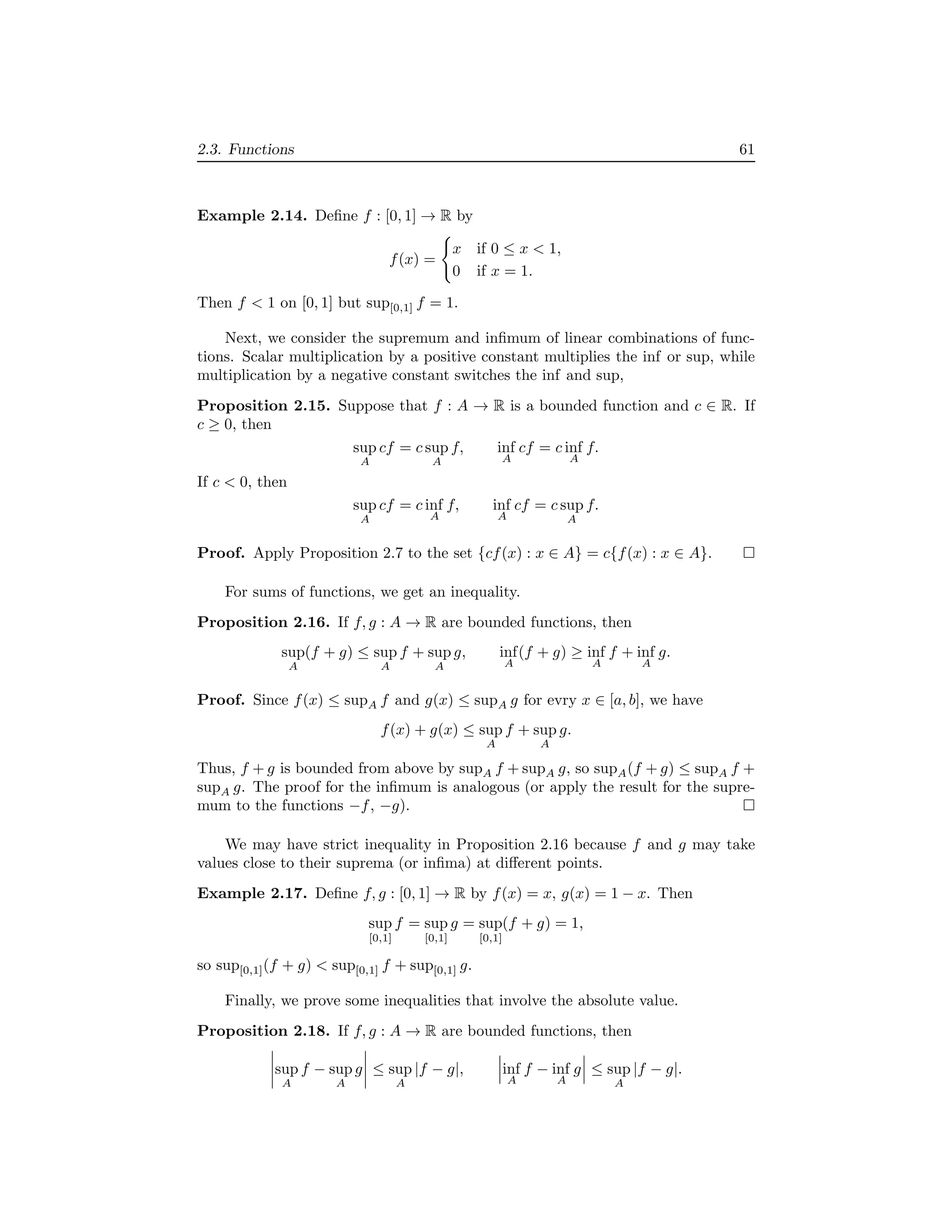 2.3. Functions 61
Example 2.14. Deﬁne f : [0, 1] → R by
f(x) =
x if 0 ≤ x < 1,
0 if x = 1.
Then f < 1 on [0, 1] but sup[0,1] f = 1.
Next, we consider the supremum and inﬁmum of linear combinations of func-
tions. Scalar multiplication by a positive constant multiplies the inf or sup, while
multiplication by a negative constant switches the inf and sup,
Proposition 2.15. Suppose that f : A → R is a bounded function and c ∈ R. If
c ≥ 0, then
sup
A
cf = c sup
A
f, inf
A
cf = c inf
A
f.
If c < 0, then
sup
A
cf = c inf
A
f, inf
A
cf = c sup
A
f.
Proof. Apply Proposition 2.7 to the set {cf(x) : x ∈ A} = c{f(x) : x ∈ A}.
For sums of functions, we get an inequality.
Proposition 2.16. If f, g : A → R are bounded functions, then
sup
A
(f + g) ≤ sup
A
f + sup
A
g, inf
A
(f + g) ≥ inf
A
f + inf
A
g.
Proof. Since f(x) ≤ supA f and g(x) ≤ supA g for evry x ∈ [a, b], we have
f(x) + g(x) ≤ sup
A
f + sup
A
g.
Thus, f + g is bounded from above by supA f + supA g, so supA(f + g) ≤ supA f +
supA g. The proof for the inﬁmum is analogous (or apply the result for the supre-
mum to the functions −f, −g).
We may have strict inequality in Proposition 2.16 because f and g may take
values close to their suprema (or inﬁma) at diﬀerent points.
Example 2.17. Deﬁne f, g : [0, 1] → R by f(x) = x, g(x) = 1 − x. Then
sup
[0,1]
f = sup
[0,1]
g = sup
[0,1]
(f + g) = 1,
so sup[0,1](f + g) < sup[0,1] f + sup[0,1] g.
Finally, we prove some inequalities that involve the absolute value.
Proposition 2.18. If f, g : A → R are bounded functions, then
sup
A
f − sup
A
g ≤ sup
A
|f − g|, inf
A
f − inf
A
g ≤ sup
A
|f − g|.
 