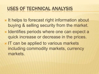 USES OF TECHNICAL ANALYSIS
 It helps to forecast right information about
buying & selling security from the market.
 Identifies periods where one can expect a
quick increase or decrease in the prices.
 IT can be applied to various markets
including commodity markets, currency
markets.
 