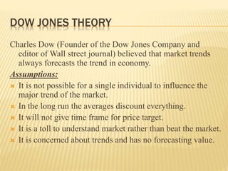 DOW JONES THEORY
Charles Dow (Founder of the Dow Jones Company and
editor of Wall street journal) believed that market trends
always forecasts the trend in economy.
Assumptions:
 It is not possible for a single individual to influence the
major trend of the market.
 In the long run the averages discount everything.
 It will not give time frame for price target.
 It is a toll to understand market rather than beat the market.
 It is concerned about trends and has no forecasting value.
 