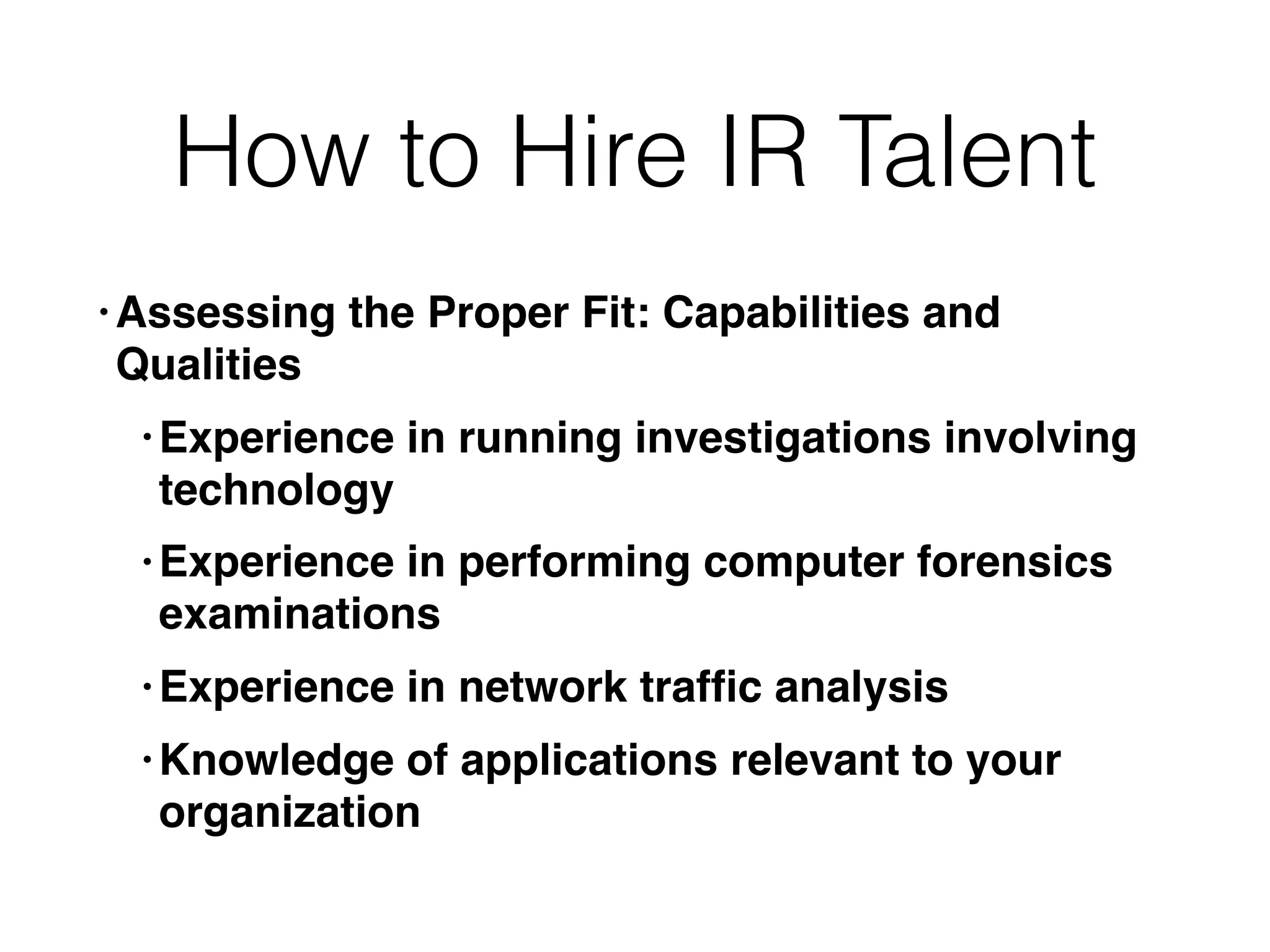 How to Hire IR Talent
• Assessing the Proper Fit: Capabilities and
Qualities
• Experience in running investigations involving
technology
• Experience in performing computer forensics
examinations
• Experience in network trafﬁc analysis
• Knowledge of applications relevant to your
organization
 