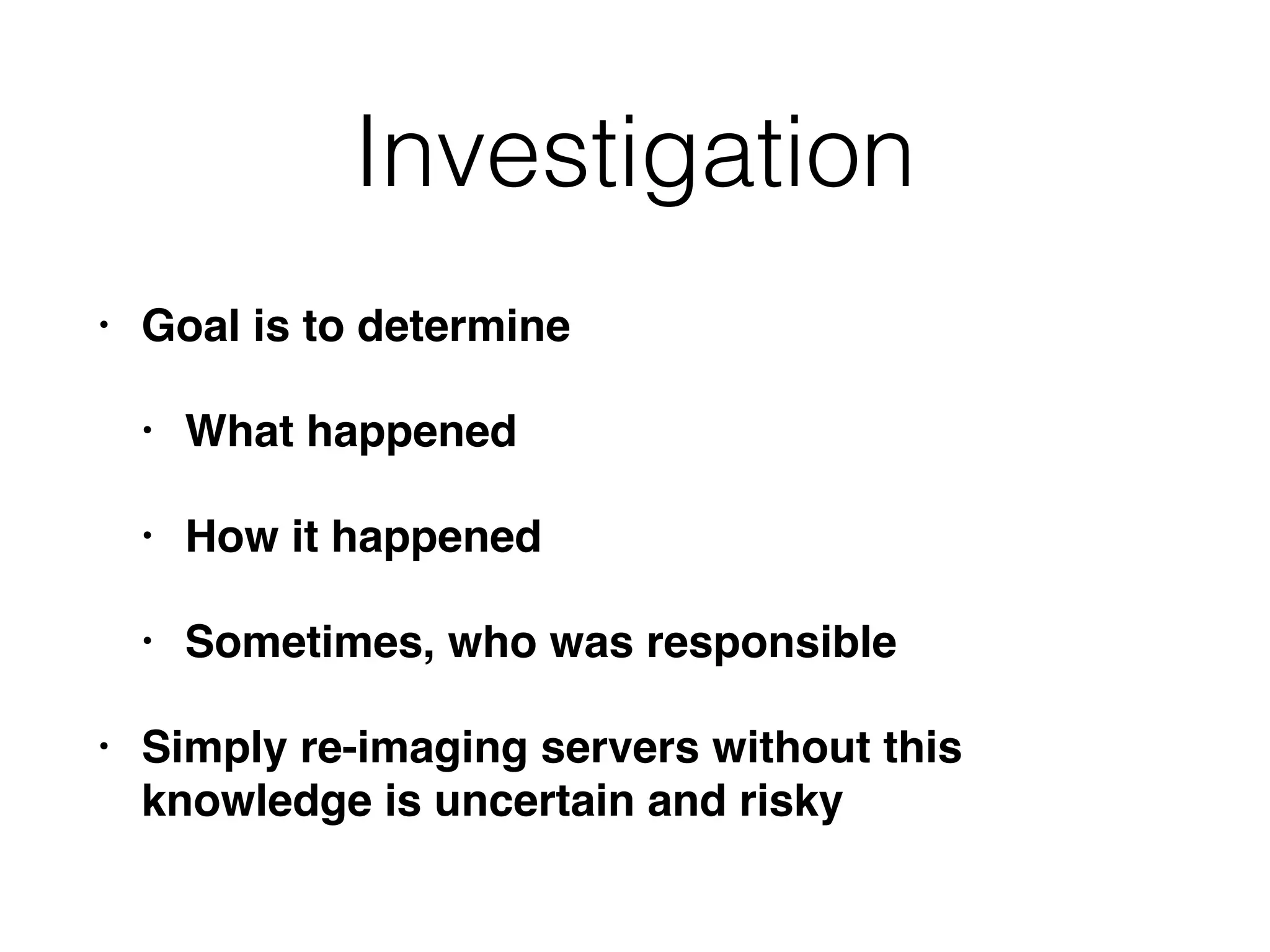 Investigation
• Goal is to determine
• What happened
• How it happened
• Sometimes, who was responsible
• Simply re-imaging servers without this
knowledge is uncertain and risky
 