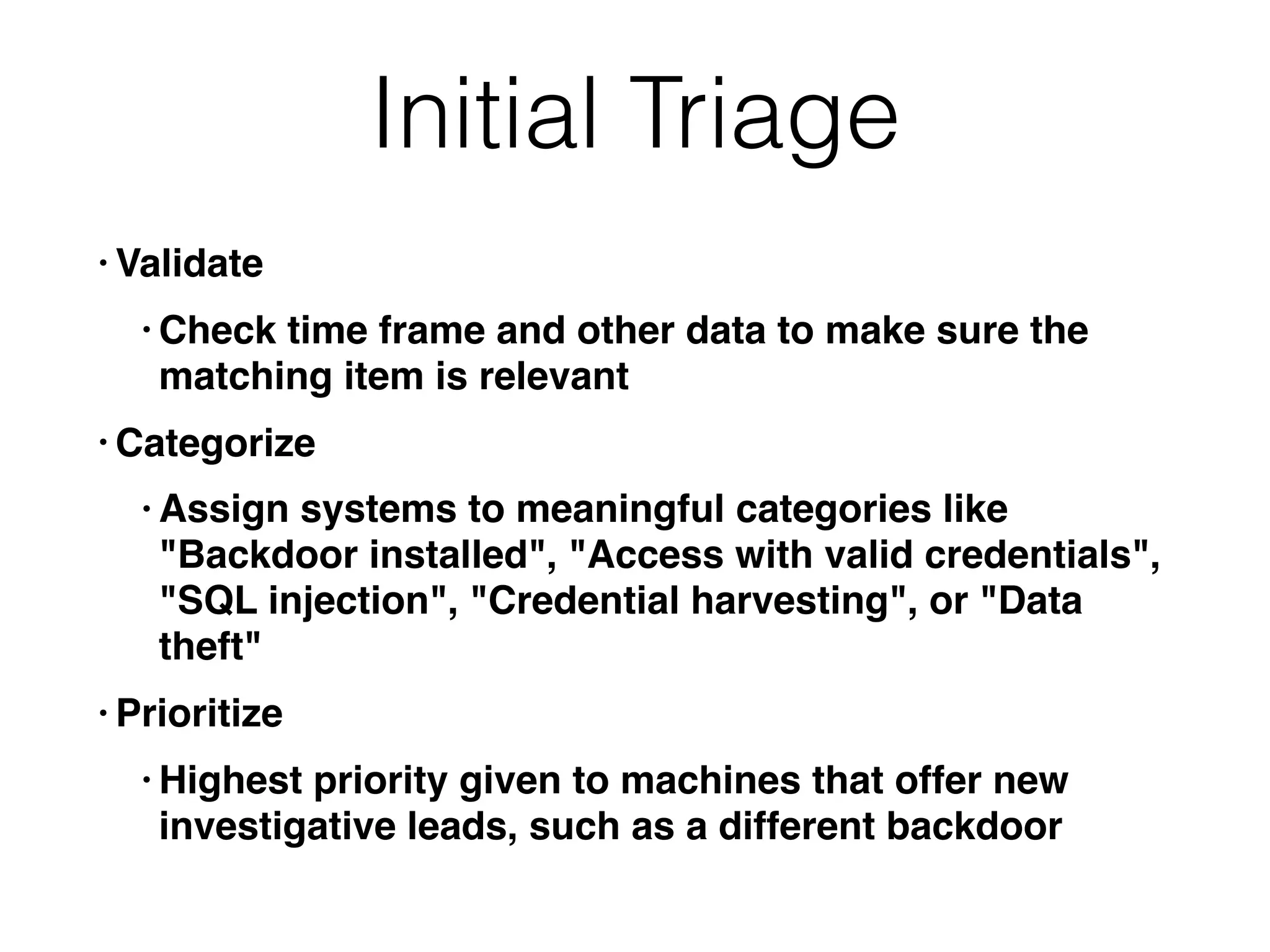 Initial Triage
• Validate
• Check time frame and other data to make sure the
matching item is relevant
• Categorize
• Assign systems to meaningful categories like
"Backdoor installed", "Access with valid credentials",
"SQL injection", "Credential harvesting", or "Data
theft"
• Prioritize
• Highest priority given to machines that offer new
investigative leads, such as a different backdoor
 