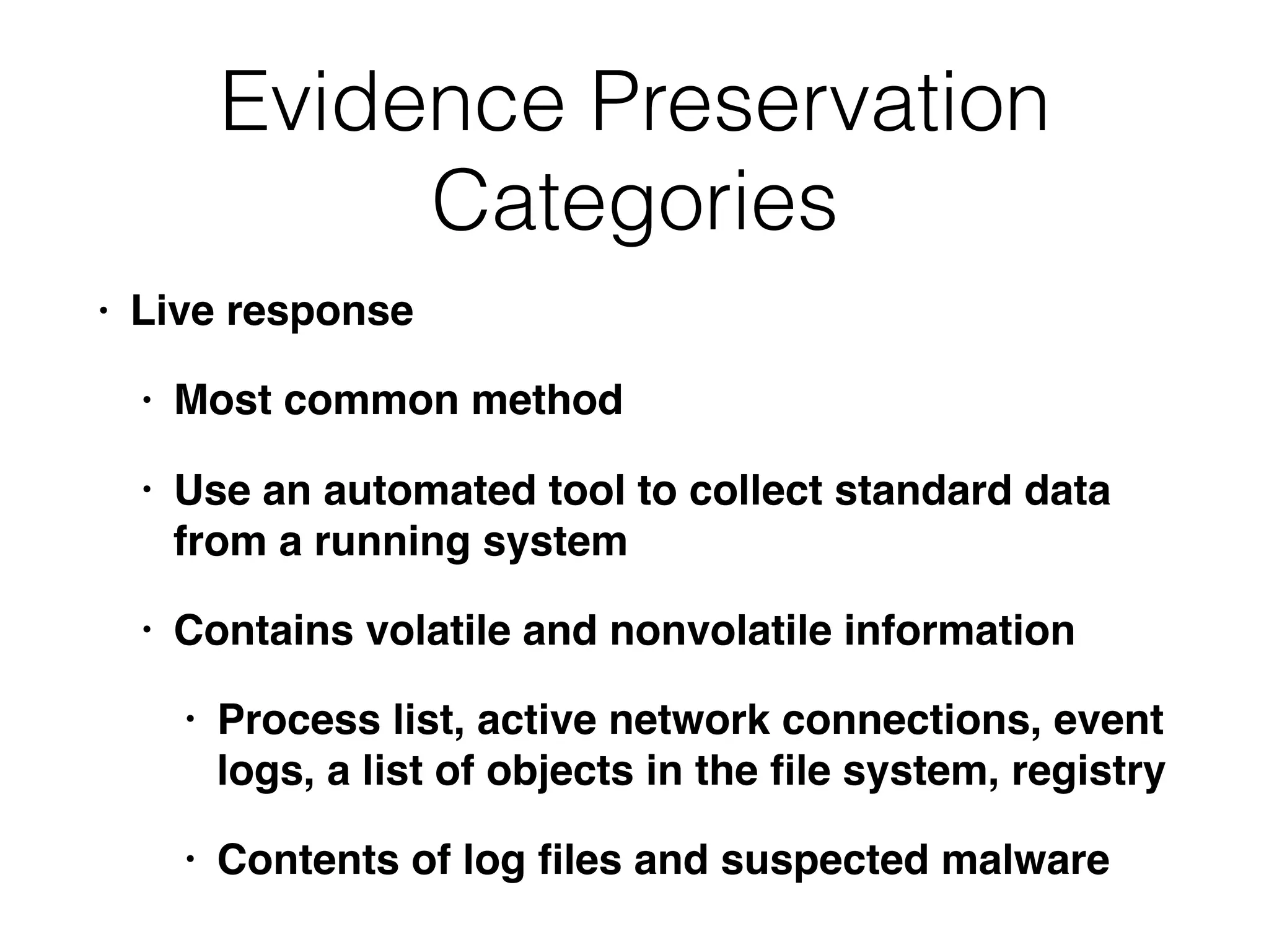 Evidence Preservation
Categories
• Live response
• Most common method
• Use an automated tool to collect standard data
from a running system
• Contains volatile and nonvolatile information
• Process list, active network connections, event
logs, a list of objects in the ﬁle system, registry
• Contents of log ﬁles and suspected malware
 