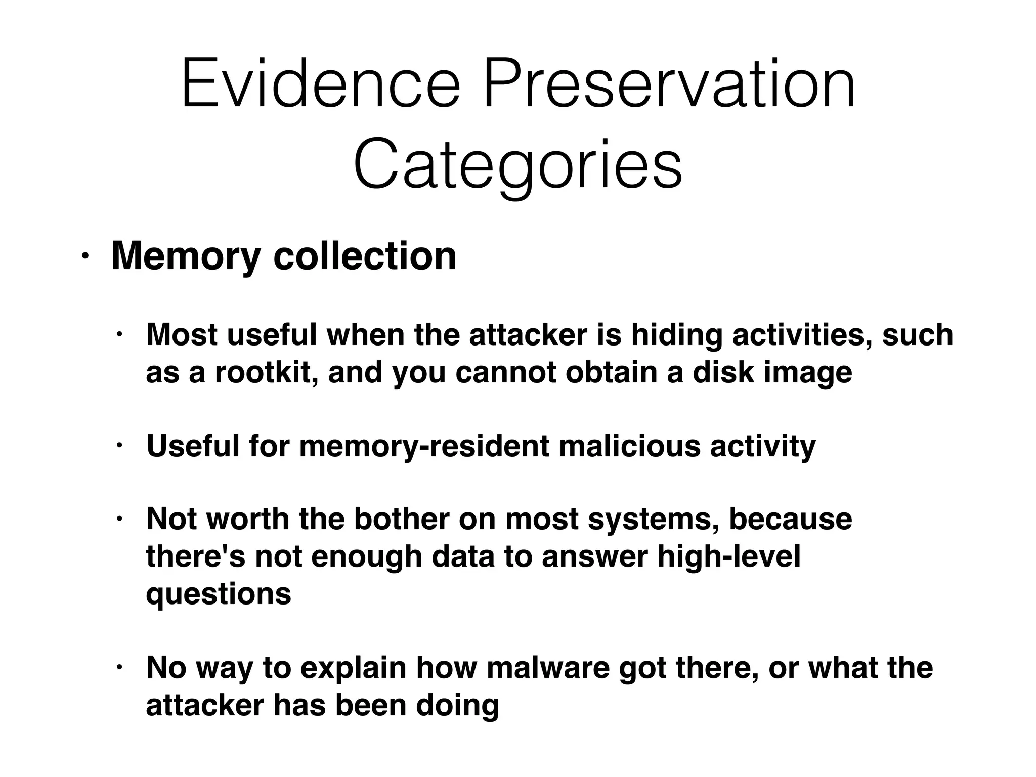 Evidence Preservation
Categories
• Memory collection
• Most useful when the attacker is hiding activities, such
as a rootkit, and you cannot obtain a disk image
• Useful for memory-resident malicious activity
• Not worth the bother on most systems, because
there's not enough data to answer high-level
questions
• No way to explain how malware got there, or what the
attacker has been doing
 
