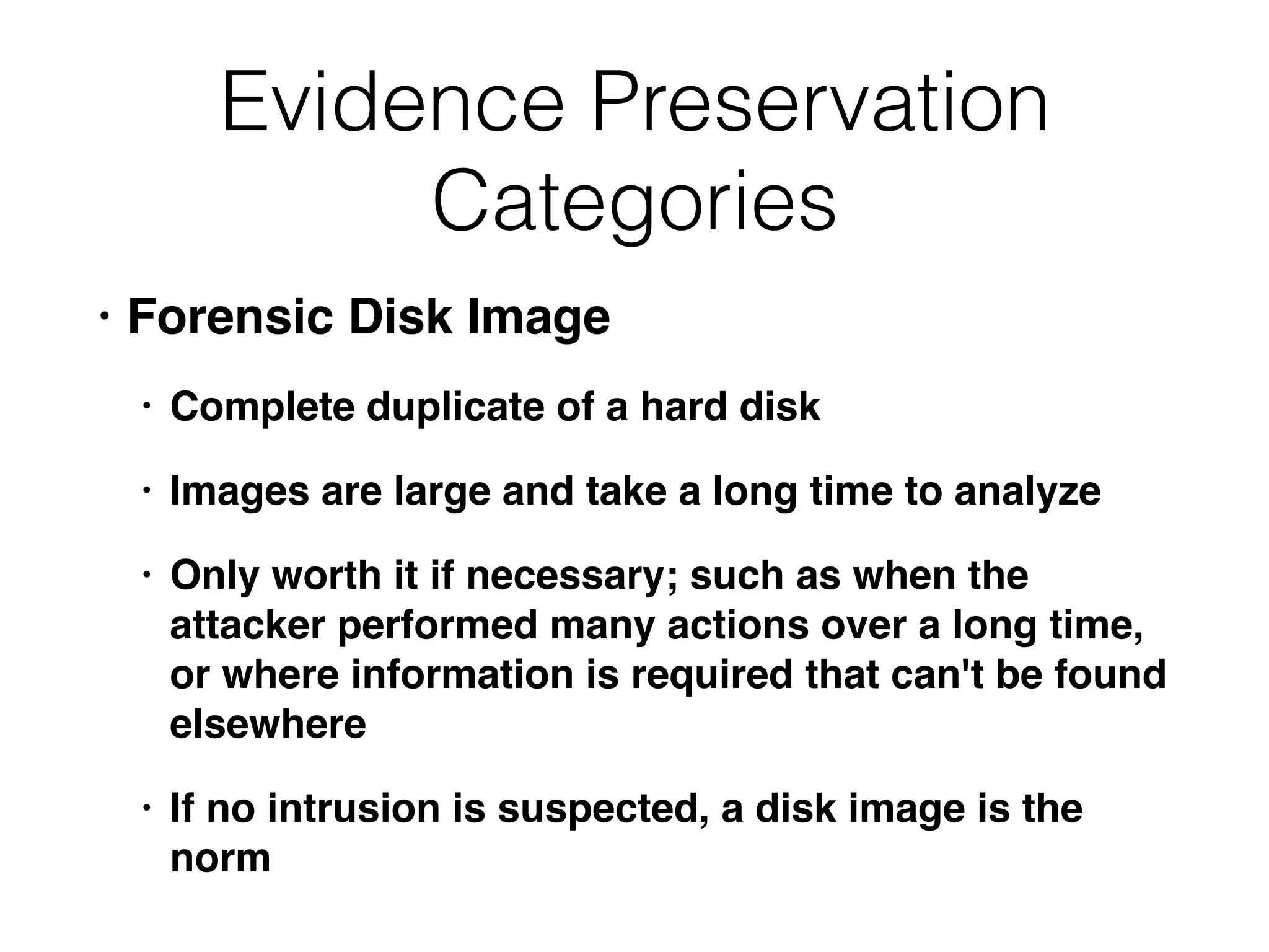 Evidence Preservation
Categories
• Forensic Disk Image
• Complete duplicate of a hard disk
• Images are large and take a long time to analyze
• Only worth it if necessary; such as when the
attacker performed many actions over a long time,
or where information is required that can't be found
elsewhere
• If no intrusion is suspected, a disk image is the
norm
 