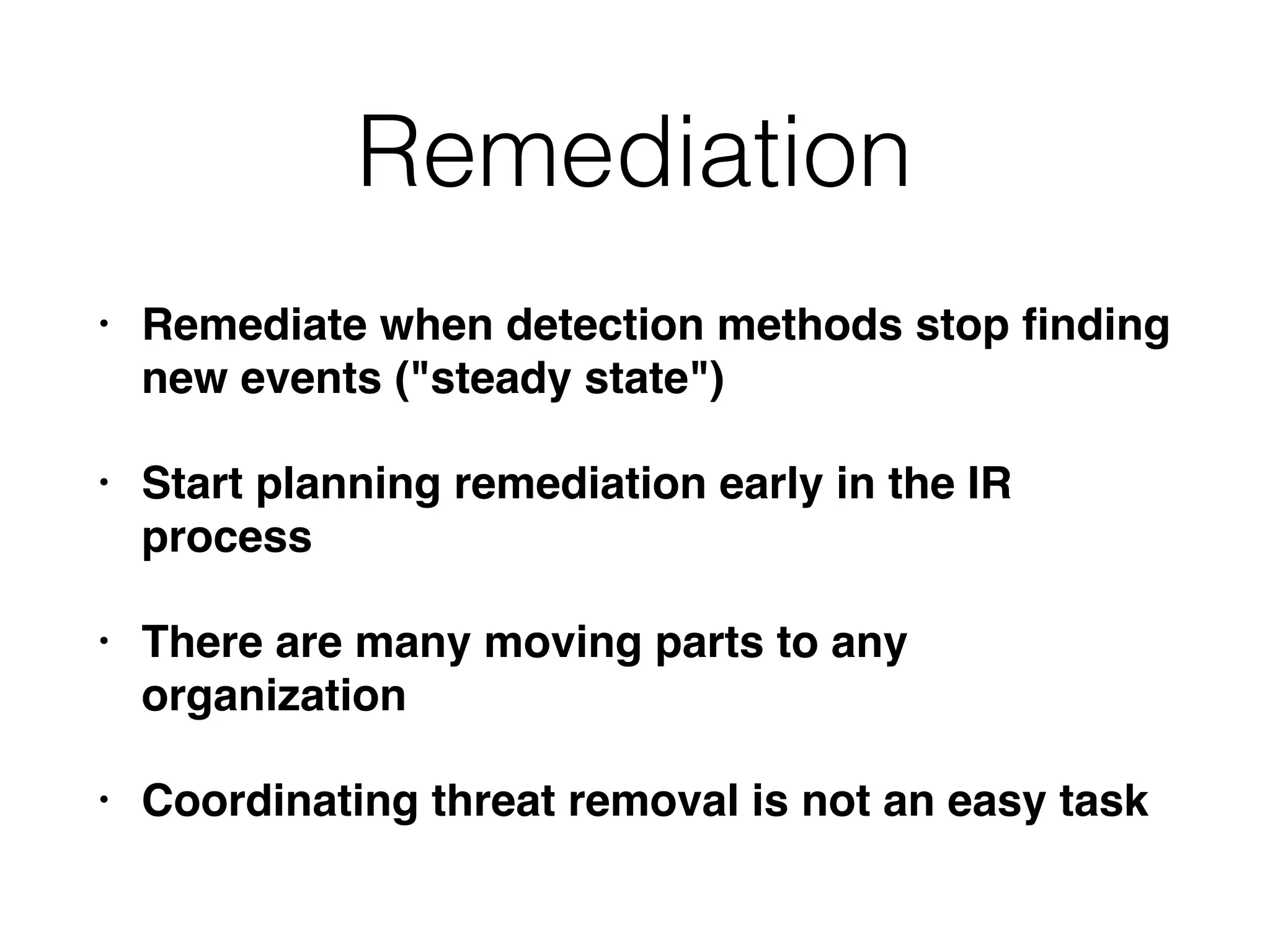 Remediation
• Remediate when detection methods stop ﬁnding
new events ("steady state")
• Start planning remediation early in the IR
process
• There are many moving parts to any
organization
• Coordinating threat removal is not an easy task
 