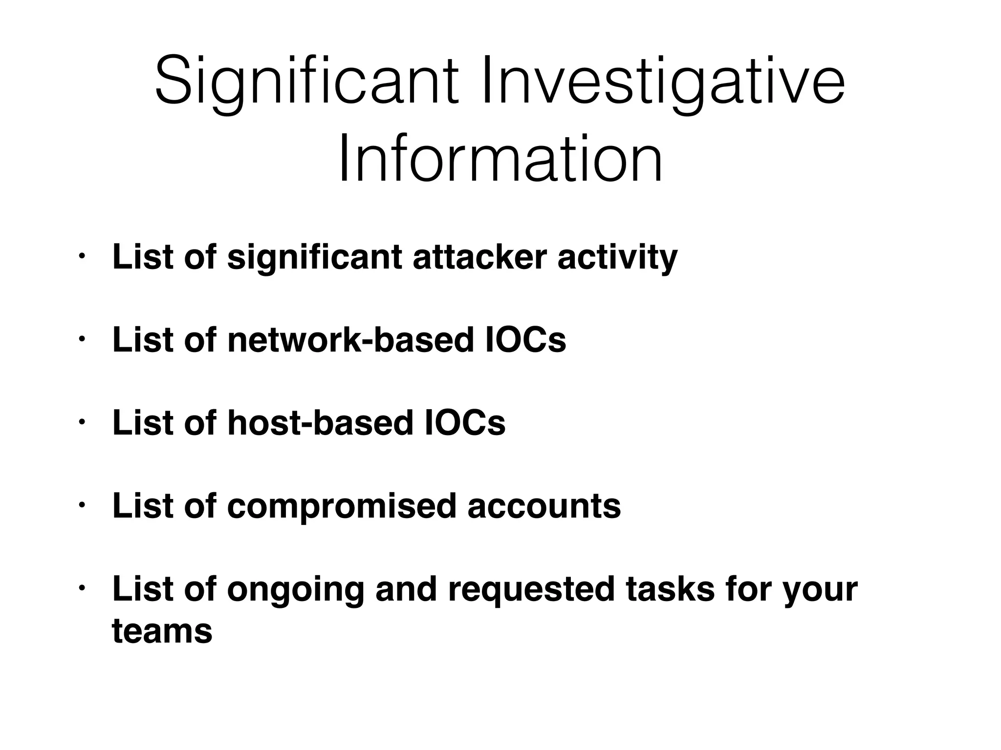 Signiﬁcant Investigative
Information
• List of signiﬁcant attacker activity
• List of network-based IOCs
• List of host-based IOCs
• List of compromised accounts
• List of ongoing and requested tasks for your
teams
 
