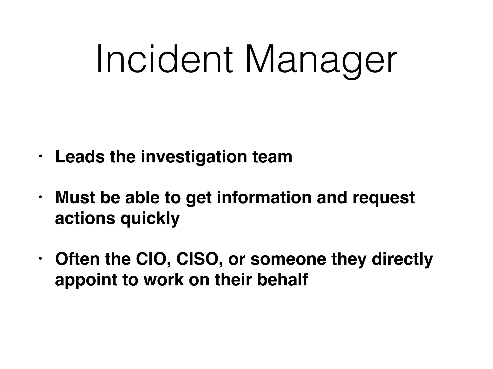 Incident Manager
• Leads the investigation team
• Must be able to get information and request
actions quickly
• Often the CIO, CISO, or someone they directly
appoint to work on their behalf
 