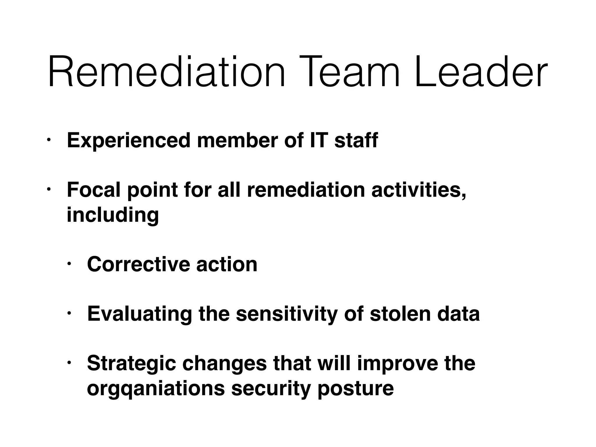 Remediation Team Leader
• Experienced member of IT staff
• Focal point for all remediation activities,
including
• Corrective action
• Evaluating the sensitivity of stolen data
• Strategic changes that will improve the
orgqaniations security posture
 